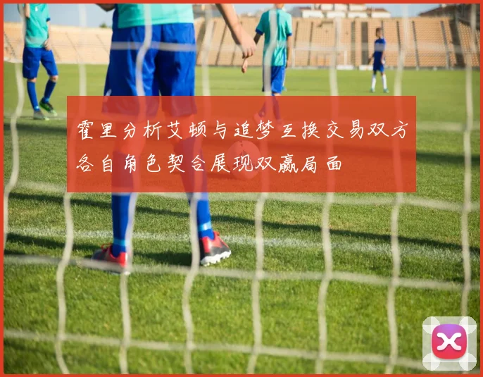 霍里分析艾顿与追梦互换交易双方各自角色契合展现双赢局面