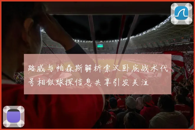 路威与帕森斯解析索汉卧底战术代号相似球探信息共享引发关注