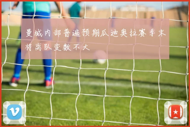 曼城内部普遍预期瓜迪奥拉赛季末将离队变数不大