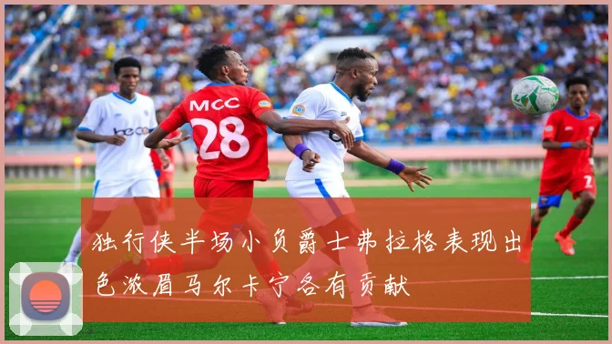 独行侠半场小负爵士弗拉格表现出色浓眉马尔卡宁各有贡献