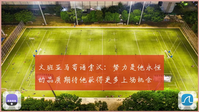 文班亚马寄语索汉：努力是他永恒的品质期待他获得更多上场机会