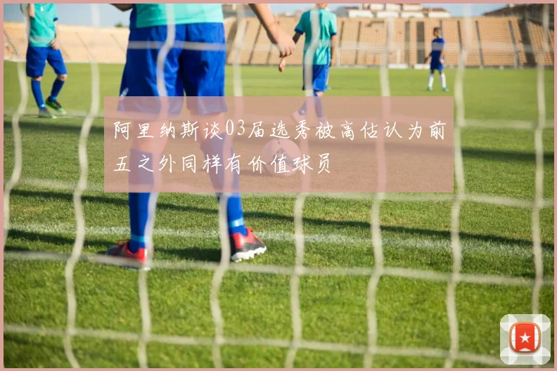 阿里纳斯谈03届选秀被高估认为前五之外同样有价值球员