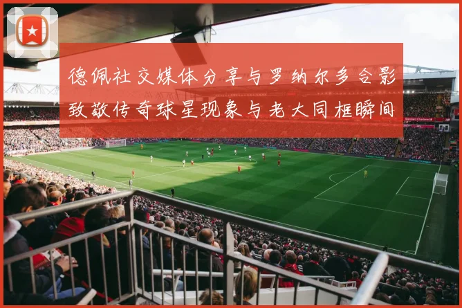 德佩社交媒体分享与罗纳尔多合影致敬传奇球星现象与老大同框瞬间