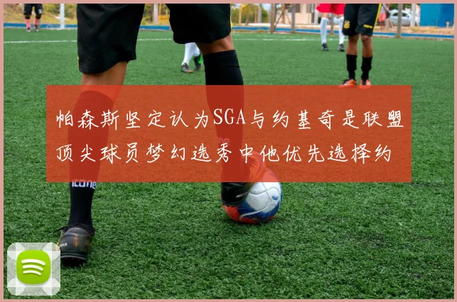 帕森斯坚定认为SGA与约基奇是联盟顶尖球员梦幻选秀中他优先选择约基奇