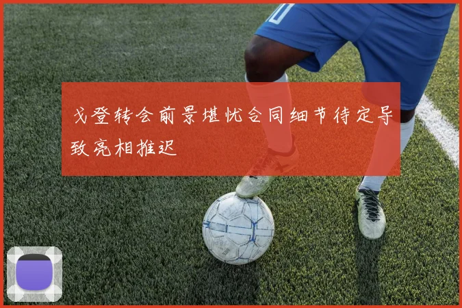 戈登转会前景堪忧合同细节待定导致亮相推迟