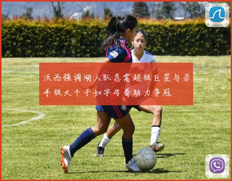 沃西强调湖人队急需超级巨星与杀手级大个子如字母哥助力争冠