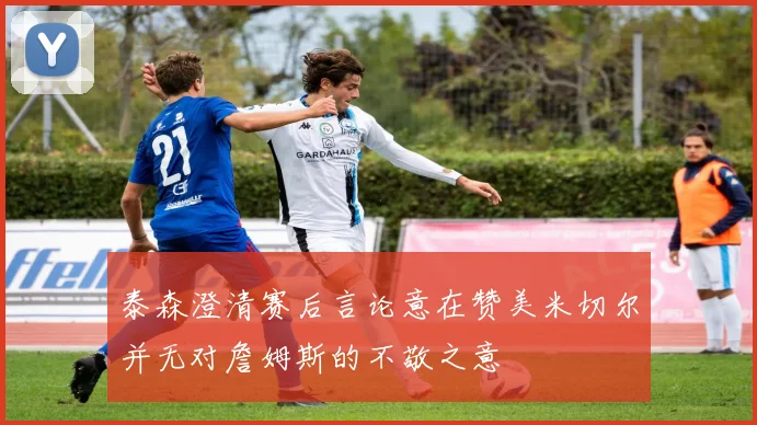 泰森澄清赛后言论意在赞美米切尔并无对詹姆斯的不敬之意