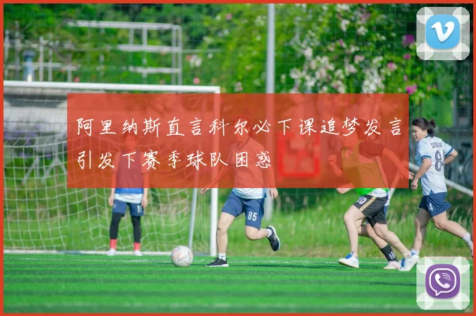 阿里纳斯直言科尔必下课追梦发言引发下赛季球队困惑